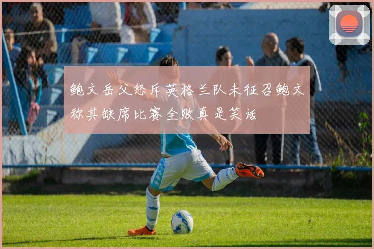 鲍文岳父怒斥英格兰队未征召鲍文称其缺席比赛全败真是笑话