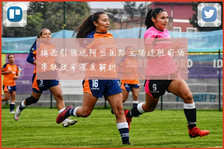 梅西引领迈阿密国际主场连胜前场串联效率深度解析