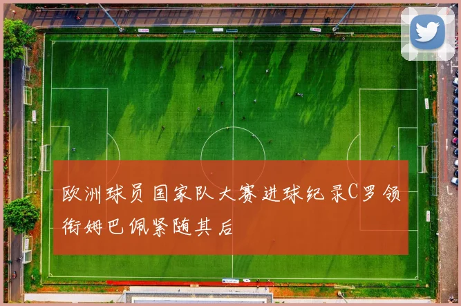 欧洲球员国家队大赛进球纪录C罗领衔姆巴佩紧随其后