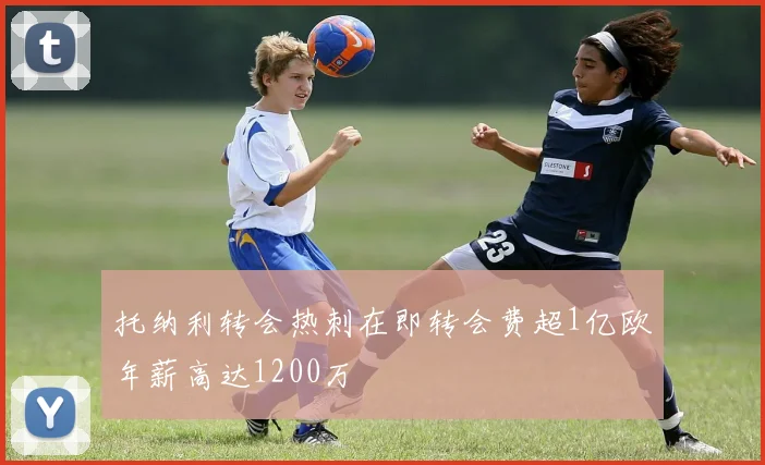 托纳利转会热刺在即转会费超1亿欧年薪高达1200万