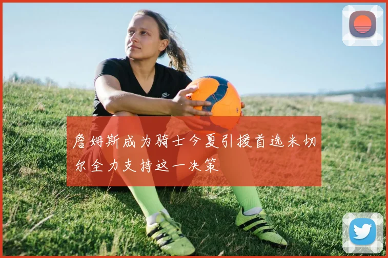 詹姆斯成为骑士今夏引援首选米切尔全力支持这一决策