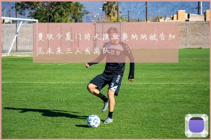 曼联今夏门将大换血奥纳纳被告知无未来三人或离队