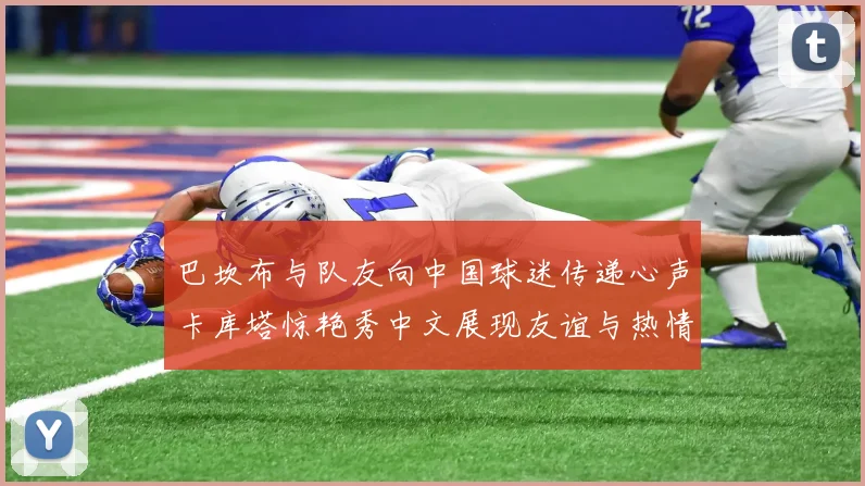 巴坎布与队友向中国球迷传递心声卡库塔惊艳秀中文展现友谊与热情