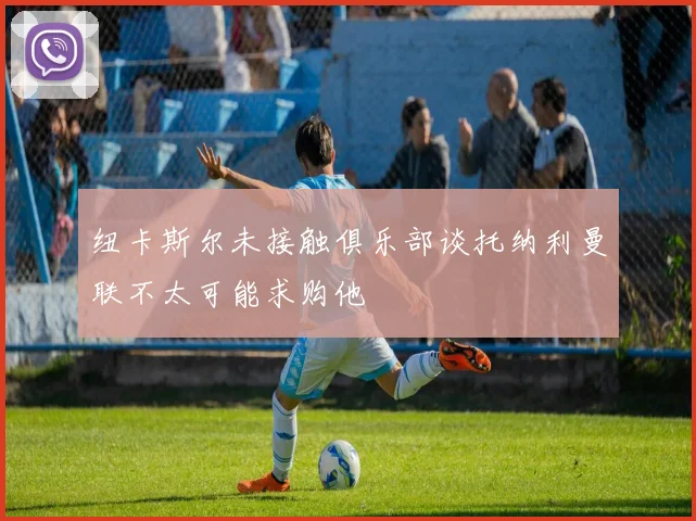 纽卡斯尔未接触俱乐部谈托纳利曼联不太可能求购他
