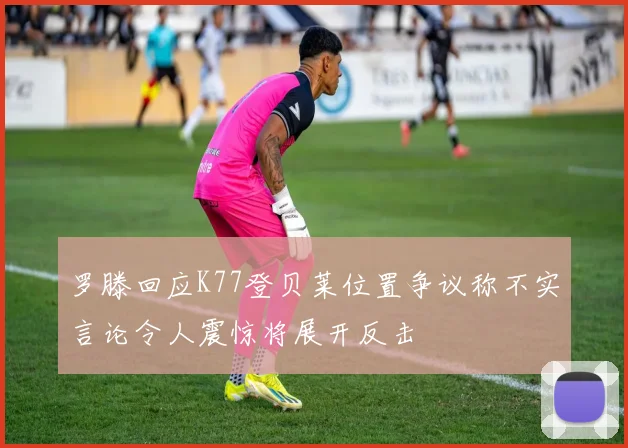 罗滕回应K77登贝莱位置争议称不实言论令人震惊将展开反击