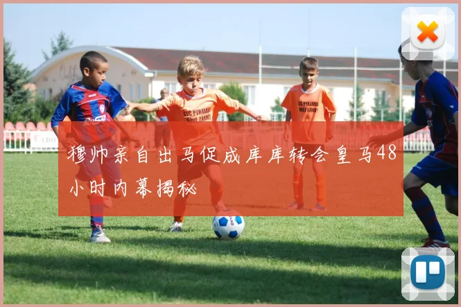 穆帅亲自出马促成库库转会皇马48小时内幕揭秘