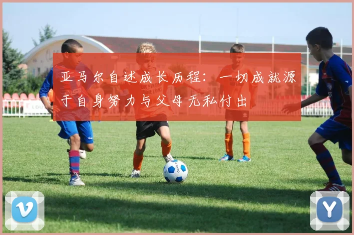 亚马尔自述成长历程：一切成就源于自身努力与父母无私付出