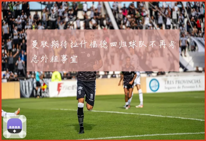 曼联期待拉什福德回归球队不再考虑外租事宜