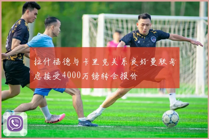 拉什福德与卡里克关系良好曼联考虑接受4000万镑转会报价
