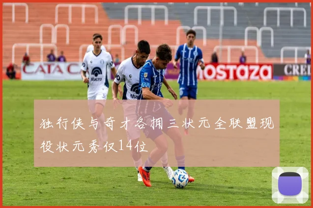 独行侠与奇才各拥三状元全联盟现役状元秀仅14位