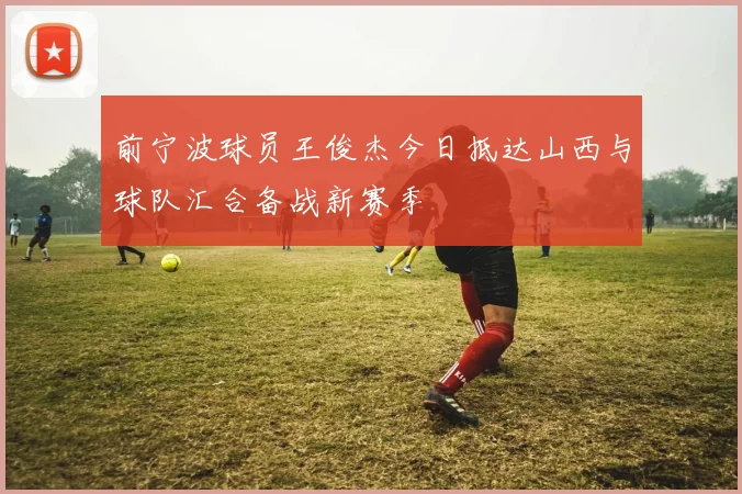 前宁波球员王俊杰今日抵达山西与球队汇合备战新赛季