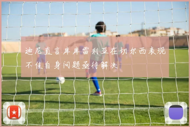 迪尼直言库库雷利亚在切尔西表现不佳自身问题亟待解决
