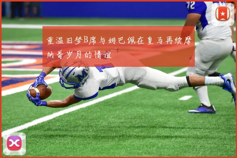 重温旧梦B席与姆巴佩在皇马再续摩纳哥岁月的情谊