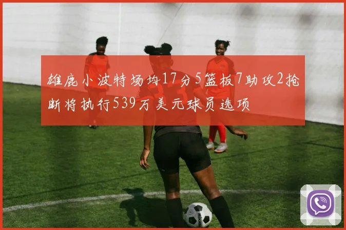 雄鹿小波特场均17分5篮板7助攻2抢断将执行539万美元球员选项
