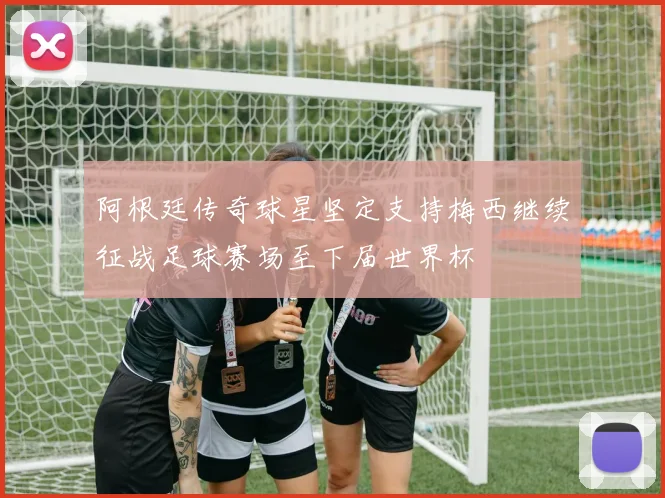 阿根廷传奇球星坚定支持梅西继续征战足球赛场至下届世界杯