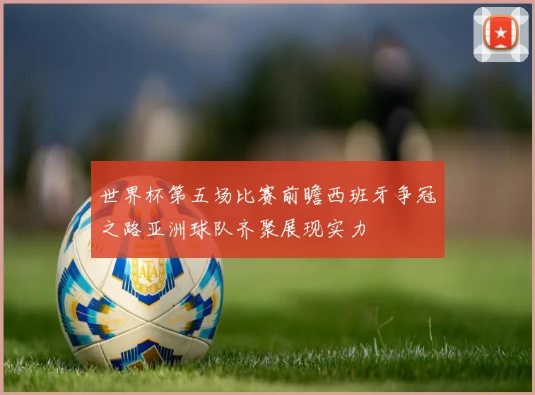 世界杯第五场比赛前瞻西班牙争冠之路亚洲球队齐聚展现实力